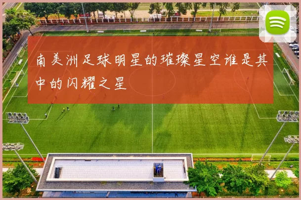 南美洲足球明星的璀璨星空谁是其中的闪耀之星