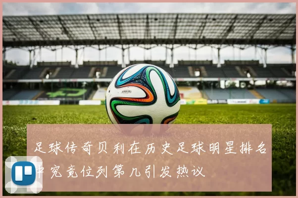 足球传奇贝利在历史足球明星排名中究竟位列第几引发热议