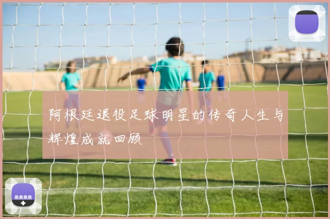 阿根廷退役足球明星的传奇人生与辉煌成就回顾