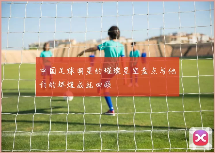 中国足球明星的璀璨星空盘点与他们的辉煌成就回顾