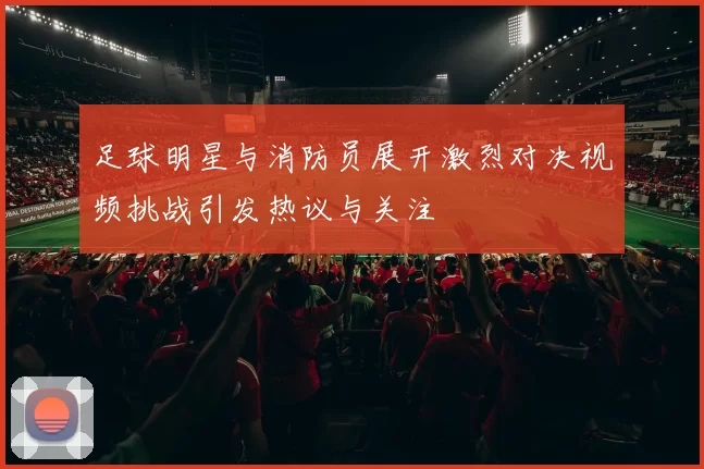 足球明星与消防员展开激烈对决视频挑战引发热议与关注