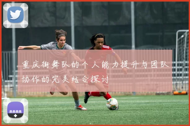 重庆街舞队的个人能力提升与团队协作的完美结合探讨