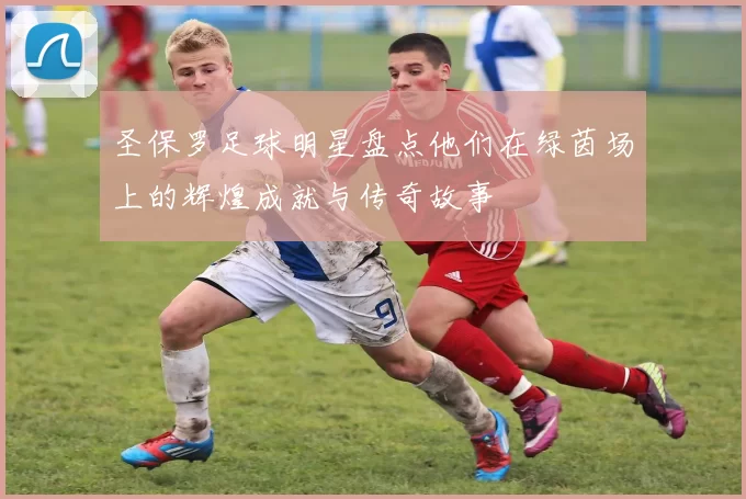 圣保罗足球明星盘点他们在绿茵场上的辉煌成就与传奇故事