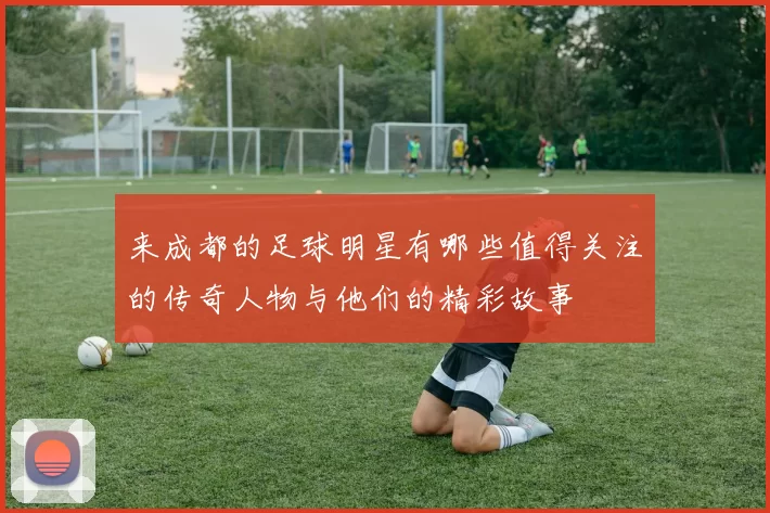 来成都的足球明星有哪些值得关注的传奇人物与他们的精彩故事
