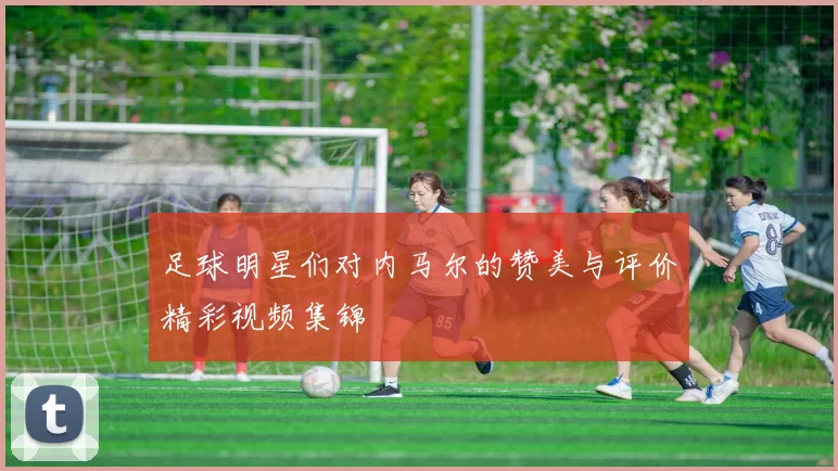 足球明星们对内马尔的赞美与评价精彩视频集锦