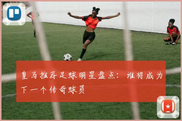 皇马推荐足球明星盘点：谁将成为下一个传奇球员