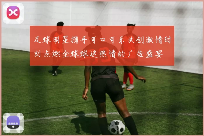 足球明星携手可口可乐共创激情时刻点燃全球球迷热情的广告盛宴
