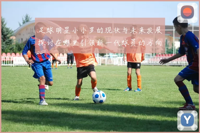 足球明星小小罗的现状与未来发展探讨在哪里引领新一代球员的方向