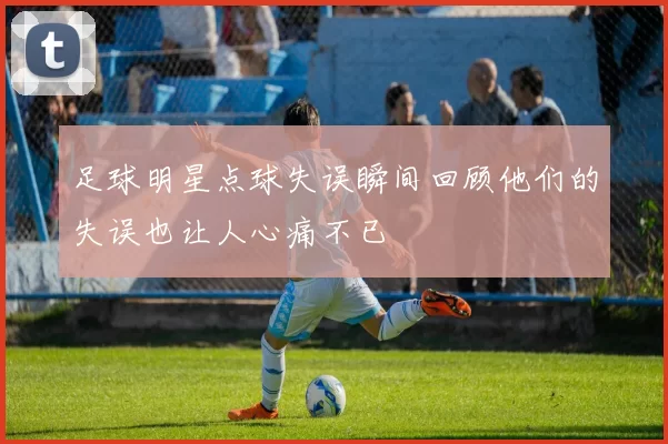 足球明星点球失误瞬间回顾他们的失误也让人心痛不已