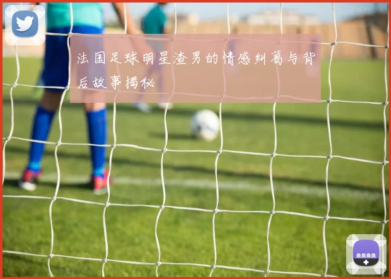 法国足球明星渣男的情感纠葛与背后故事揭秘