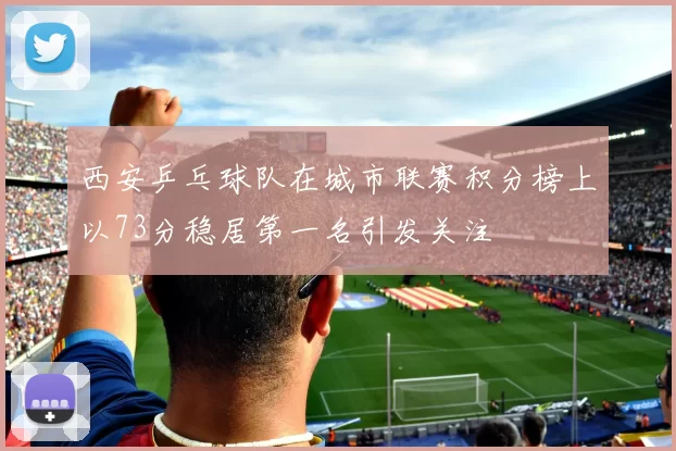 西安乒乓球队在城市联赛积分榜上以73分稳居第一名引发关注