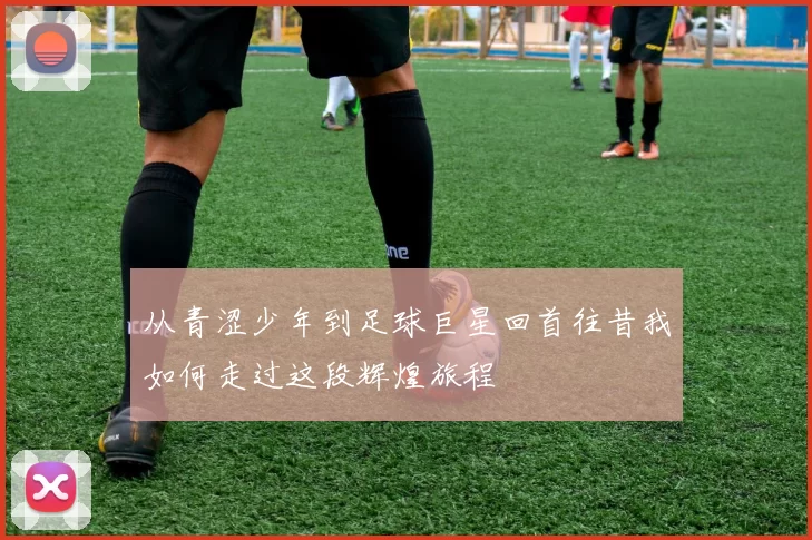 从青涩少年到足球巨星回首往昔我如何走过这段辉煌旅程