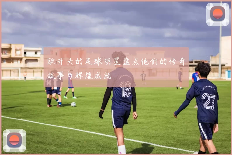 欧开头的足球明星盘点他们的传奇故事与辉煌成就