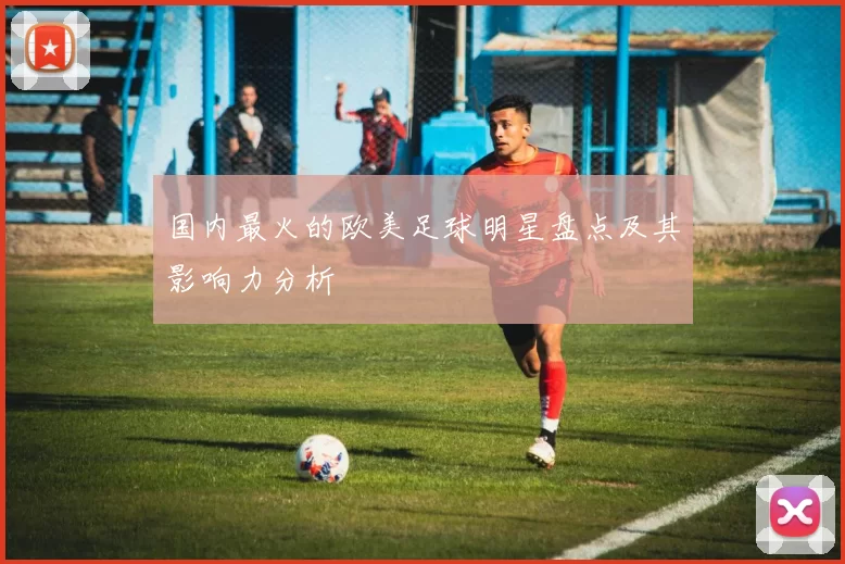 国内最火的欧美足球明星盘点及其影响力分析