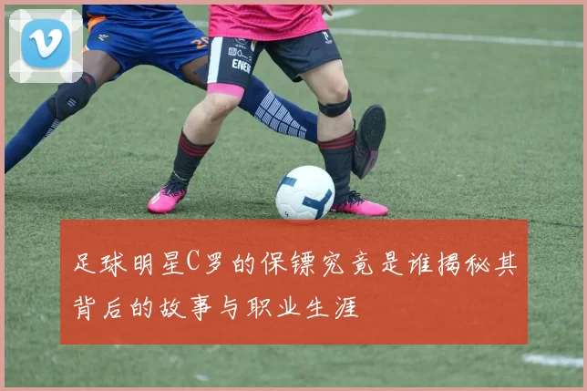 足球明星C罗的保镖究竟是谁揭秘其背后的故事与职业生涯
