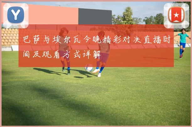 巴萨与埃尔瓦今晚精彩对决直播时间及观看方式详解