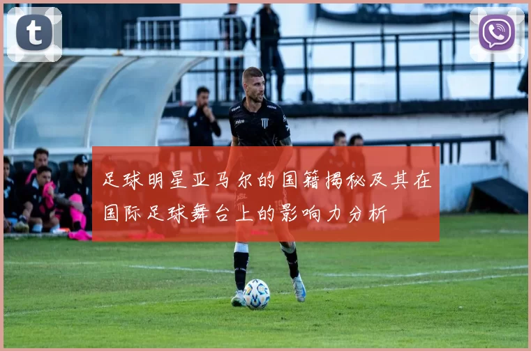 足球明星亚马尔的国籍揭秘及其在国际足球舞台上的影响力分析