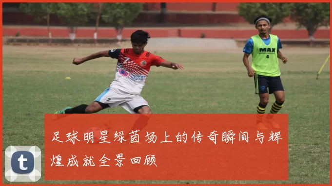 足球明星绿茵场上的传奇瞬间与辉煌成就全景回顾