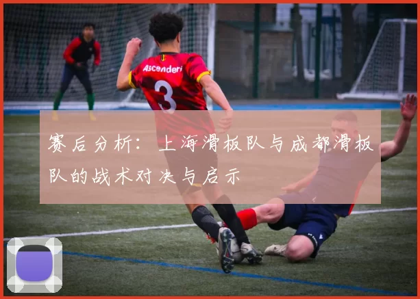 赛后分析：上海滑板队与成都滑板队的战术对决与启示