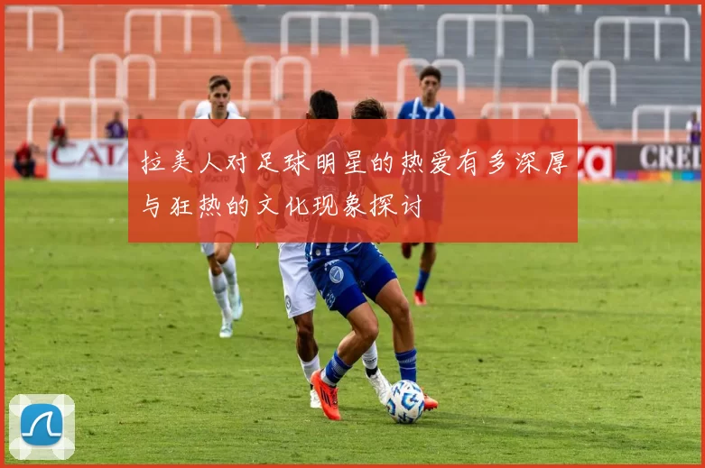 拉美人对足球明星的热爱有多深厚与狂热的文化现象探讨