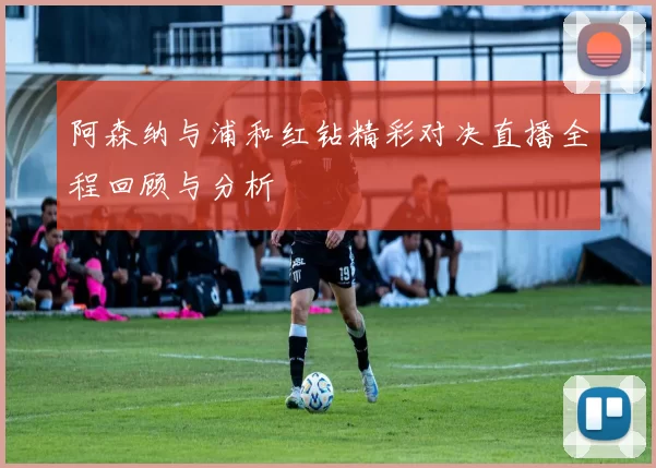 阿森纳与浦和红钻精彩对决直播全程回顾与分析