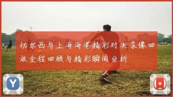切尔西与上海海港精彩对决录像回放全程回顾与精彩瞬间分析