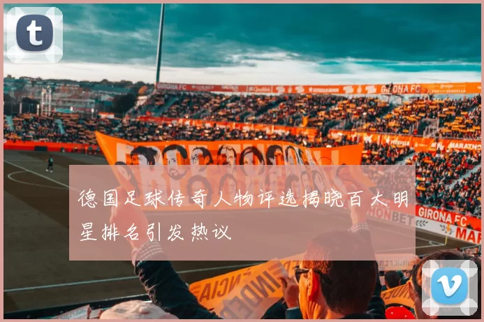 德国足球传奇人物评选揭晓百大明星排名引发热议