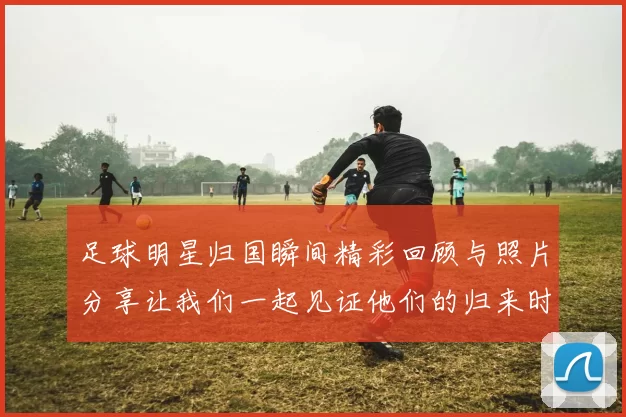 足球明星归国瞬间精彩回顾与照片分享让我们一起见证他们的归来时刻