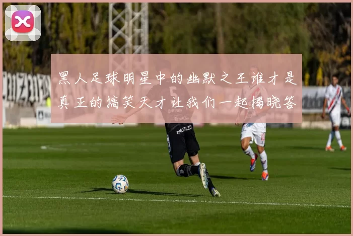 黑人足球明星中的幽默之王谁才是真正的搞笑天才让我们一起揭晓答案