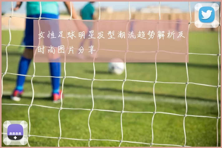女性足球明星发型潮流趋势解析及时尚图片分享