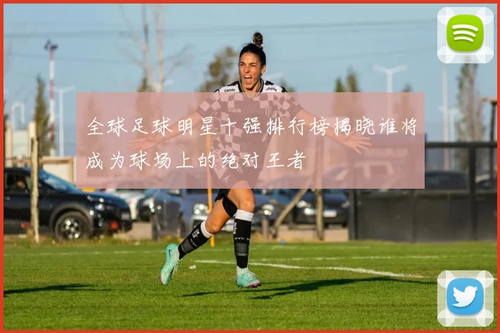 全球足球明星十强排行榜揭晓谁将成为球场上的绝对王者