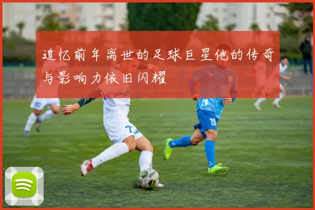 追忆前年离世的足球巨星他的传奇与影响力依旧闪耀