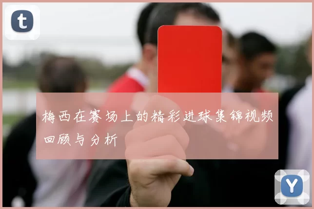 梅西在赛场上的精彩进球集锦视频回顾与分析