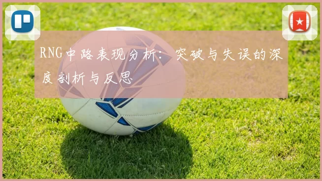 RNG中路表现分析：突破与失误的深度剖析与反思