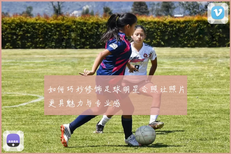 如何巧妙修饰足球明星合照让照片更具魅力与专业感