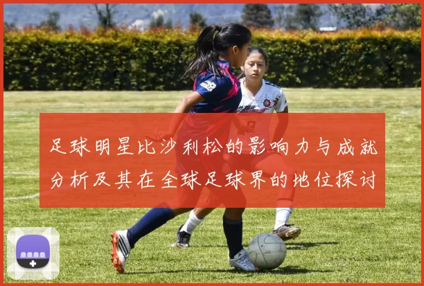 足球明星比沙利松的影响力与成就分析及其在全球足球界的地位探讨