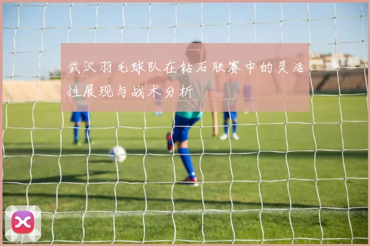 武汉羽毛球队在钻石联赛中的灵活性展现与战术分析