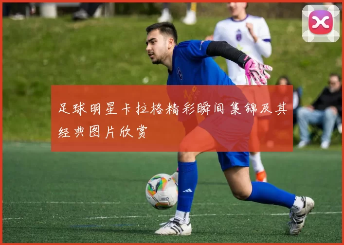 足球明星卡拉格精彩瞬间集锦及其经典图片欣赏