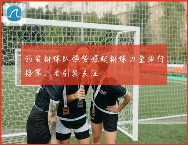 西安排球队强势崛起排球力量排行榜第三名引发关注
