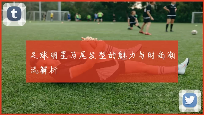 足球明星马尾发型的魅力与时尚潮流解析