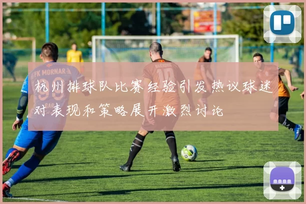 杭州排球队比赛经验引发热议球迷对表现和策略展开激烈讨论