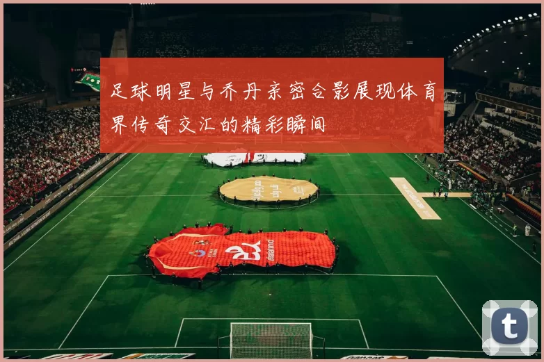 足球明星与乔丹亲密合影展现体育界传奇交汇的精彩瞬间