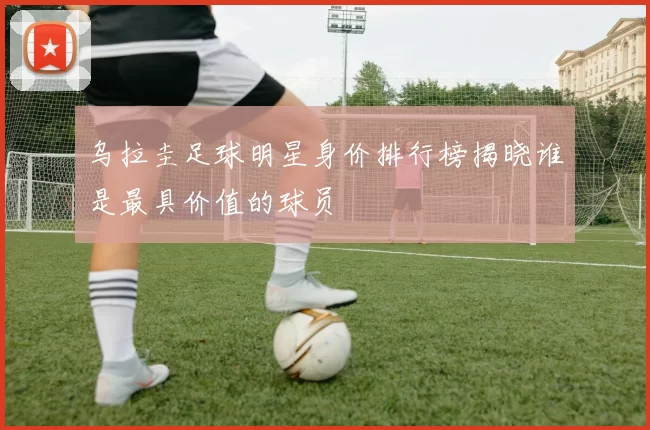 乌拉圭足球明星身价排行榜揭晓谁是最具价值的球员
