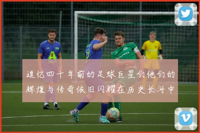 追忆四十年前的足球巨星们他们的辉煌与传奇依旧闪耀在历史长河中