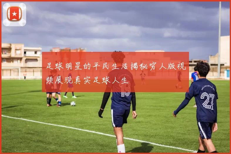 足球明星的平民生活揭秘穷人版视频展现真实足球人生