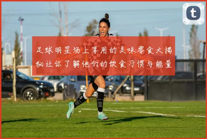 足球明星场上享用的美味零食大揭秘让你了解他们的饮食习惯与能量补充