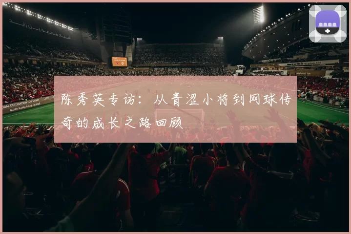 陈秀英专访：从青涩小将到网球传奇的成长之路回顾
