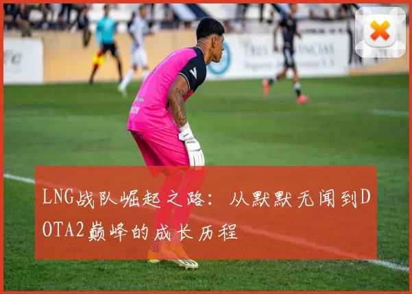 LNG战队崛起之路：从默默无闻到DOTA2巅峰的成长历程