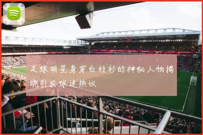 足球明星身穿白衬衫的神秘人物揭晓引发球迷热议