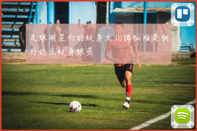 足球明星们的纹身文化揭秘谁是例外的无纹身球员